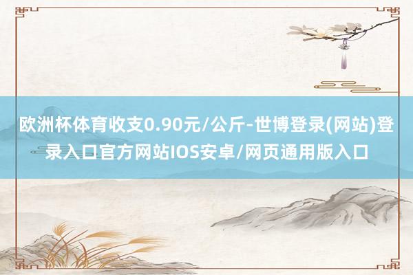 欧洲杯体育收支0.90元/公斤-世博登录(网站)登录入口官方网站IOS安卓/网页通用版入口