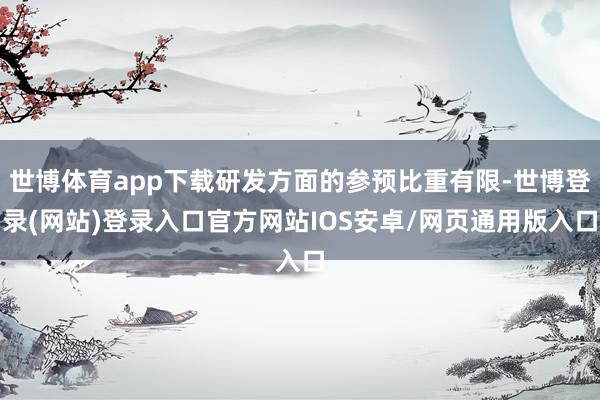 世博体育app下载研发方面的参预比重有限-世博登录(网站)登录入口官方网站IOS安卓/网页通用版入口