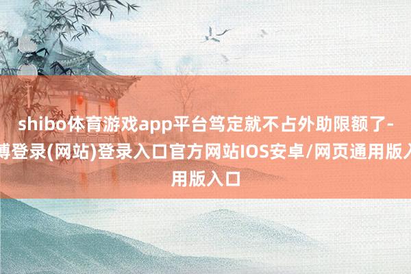 shibo体育游戏app平台笃定就不占外助限额了-世博登录(网站)登录入口官方网站IOS安卓/网页通用版入口