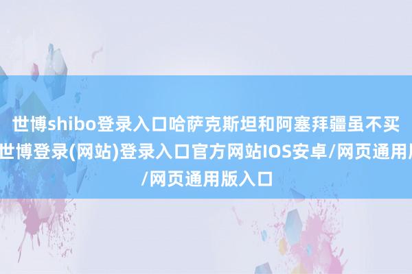 世博shibo登录入口哈萨克斯坦和阿塞拜疆虽不买战船-世博登录(网站)登录入口官方网站IOS安卓/网页通用版入口