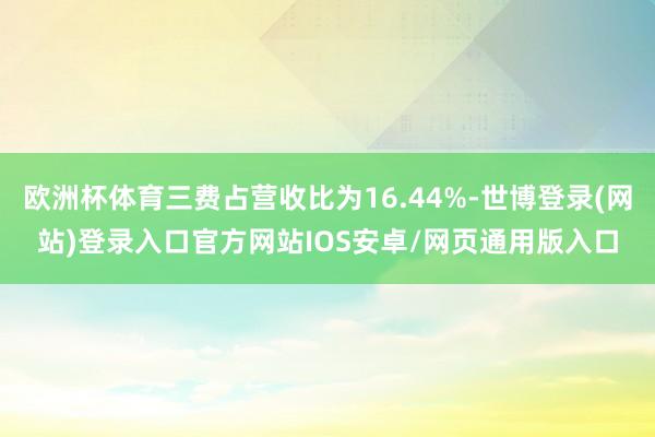 欧洲杯体育三费占营收比为16.44%-世博登录(网站)登录入口官方网站IOS安卓/网页通用版入口
