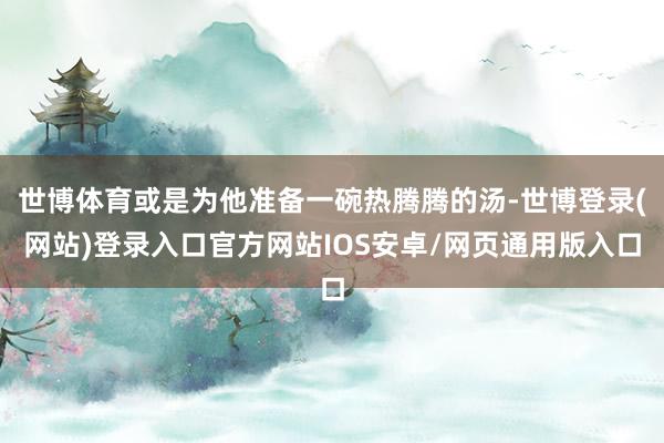 世博体育或是为他准备一碗热腾腾的汤-世博登录(网站)登录入口官方网站IOS安卓/网页通用版入口