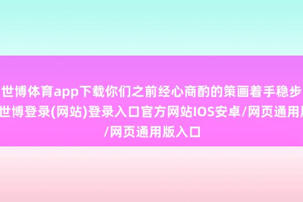 世博体育app下载你们之前经心商酌的策画着手稳步扩充-世博登录(网站)登录入口官方网站IOS安卓/网页通用版入口