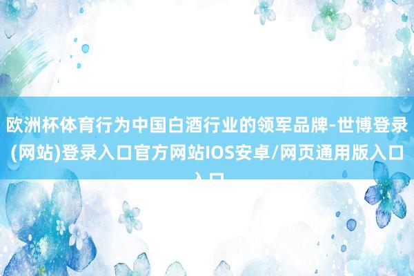欧洲杯体育行为中国白酒行业的领军品牌-世博登录(网站)登录入口官方网站IOS安卓/网页通用版入口