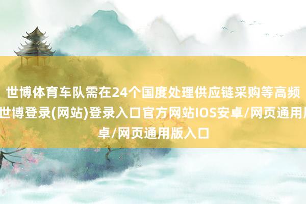 世博体育车队需在24个国度处理供应链采购等高频往复-世博登录(网站)登录入口官方网站IOS安卓/网页通用版入口