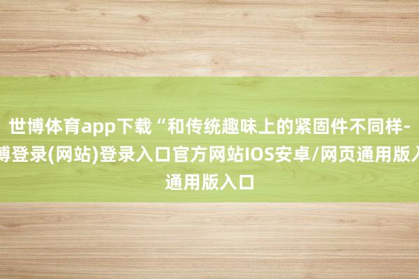 世博体育app下载“和传统趣味上的紧固件不同样-世博登录(网站)登录入口官方网站IOS安卓/网页通用版入口