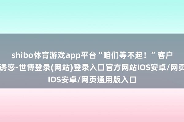 shibo体育游戏app平台“咱们等不起！”客户竟凯旋打包诱惑-世博登录(网站)登录入口官方网站IOS安卓/网页通用版入口