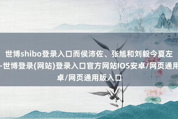 世博shibo登录入口而侯沛佐、张旭和刘毅今夏左券到期-世博登录(网站)登录入口官方网站IOS安卓/网页通用版入口
