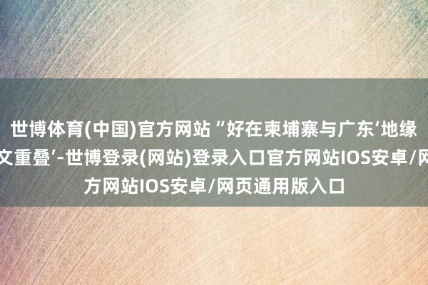 世博体育(中国)官方网站“好在柬埔寨与广东‘地缘相近、东谈主文重叠’-世博登录(网站)登录入口官方网站IOS安卓/网页通用版入口