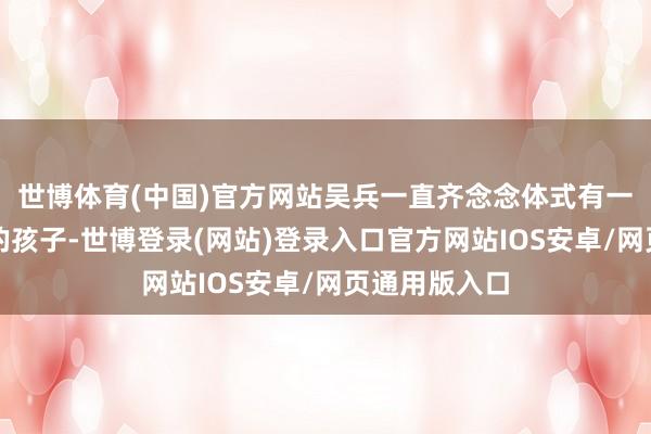 世博体育(中国)官方网站吴兵一直齐念念体式有一个属于我方的孩子-世博登录(网站)登录入口官方网站IOS安卓/网页通用版入口