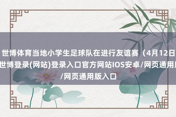 世博体育当地小学生足球队在进行友谊赛（4月12日摄）-世博登录(网站)登录入口官方网站IOS安卓/网页通用版入口
