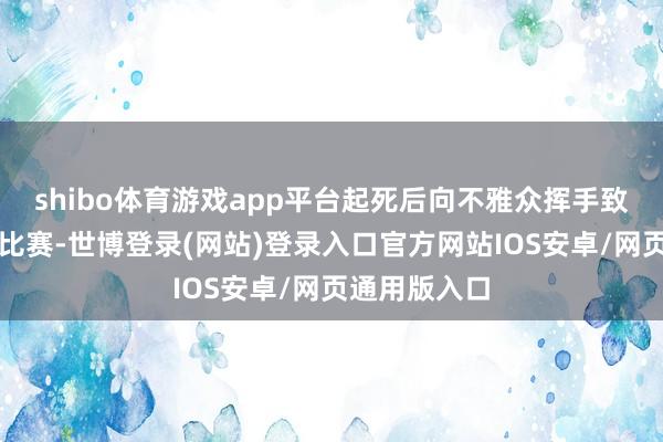 shibo体育游戏app平台起死后向不雅众挥手致敬再次参预比赛-世博登录(网站)登录入口官方网站IOS安卓/网页通用版入口