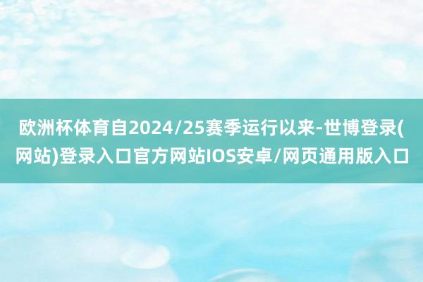 欧洲杯体育自2024/25赛季运行以来-世博登录(网站)登录入口官方网站IOS安卓/网页通用版入口