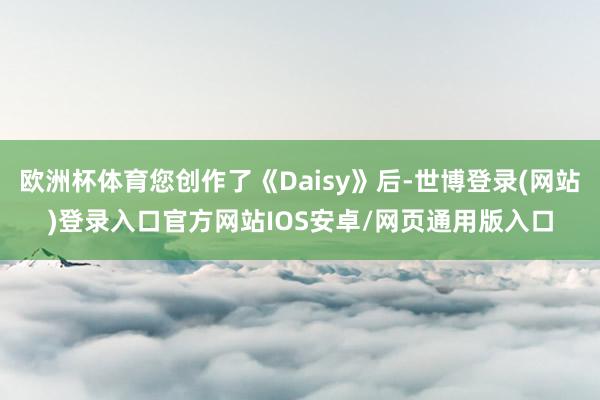 欧洲杯体育您创作了《Daisy》后-世博登录(网站)登录入口官方网站IOS安卓/网页通用版入口