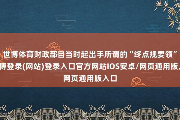 世博体育财政部自当时起出手所谓的“终点规要领”-世博登录(网站)登录入口官方网站IOS安卓/网页通用版入口
