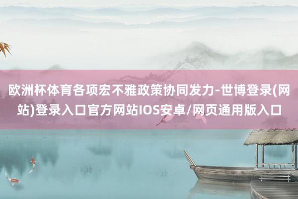 欧洲杯体育各项宏不雅政策协同发力-世博登录(网站)登录入口官方网站IOS安卓/网页通用版入口
