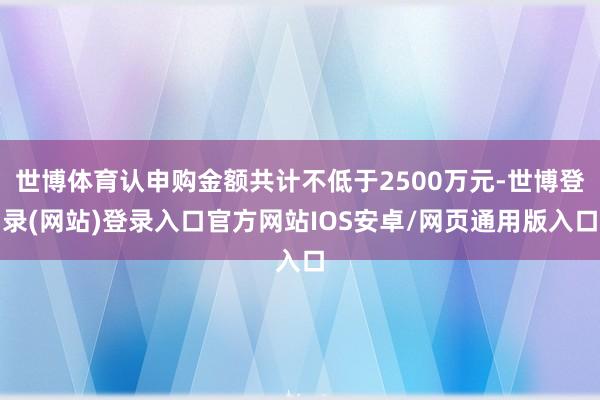 世博体育认申购金额共计不低于2500万元-世博登录(网站)登录入口官方网站IOS安卓/网页通用版入口