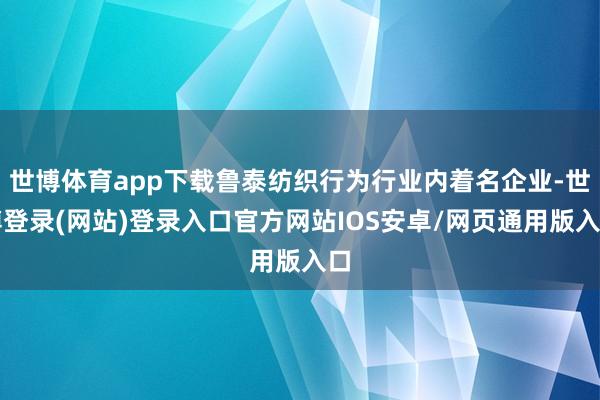 世博体育app下载鲁泰纺织行为行业内着名企业-世博登录(网站)登录入口官方网站IOS安卓/网页通用版入口