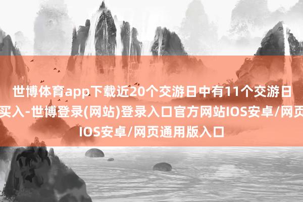 世博体育app下载近20个交游日中有11个交游日出现融资净买入-世博登录(网站)登录入口官方网站IOS安卓/网页通用版入口