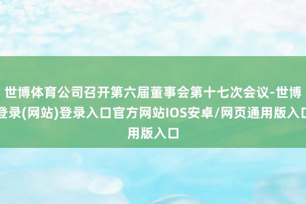 世博体育公司召开第六届董事会第十七次会议-世博登录(网站)登录入口官方网站IOS安卓/网页通用版入口