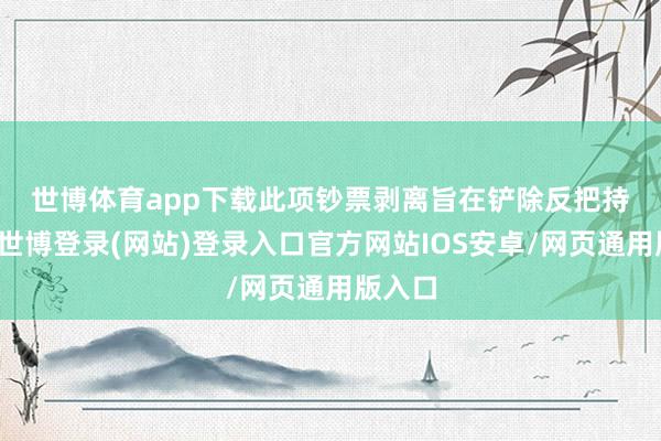 世博体育app下载　　此项钞票剥离旨在铲除反把持费神-世博登录(网站)登录入口官方网站IOS安卓/网页通用版入口