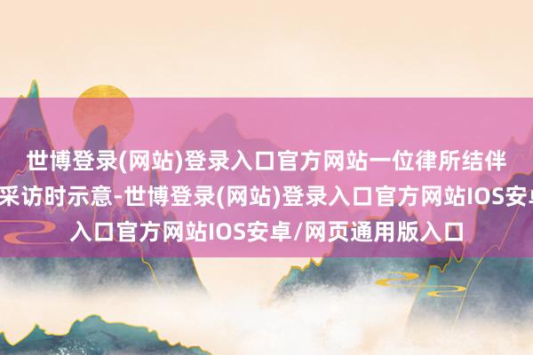 世博登录(网站)登录入口官方网站　　一位律所结伴东说念主采取记者采访时示意-世博登录(网站)登录入口官方网站IOS安卓/网页通用版入口