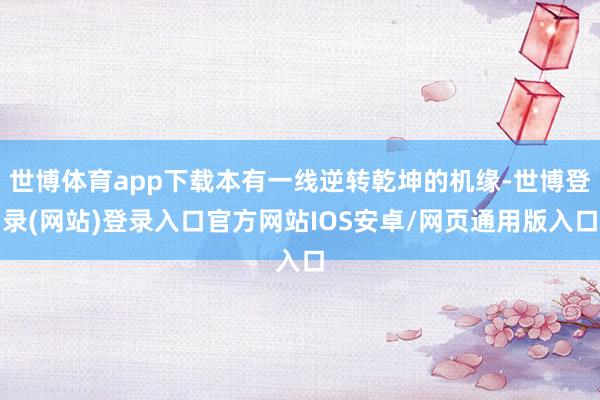 世博体育app下载本有一线逆转乾坤的机缘-世博登录(网站)登录入口官方网站IOS安卓/网页通用版入口