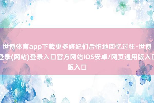 世博体育app下载更多嫔妃们后怕地回忆过往-世博登录(网站)登录入口官方网站IOS安卓/网页通用版入口