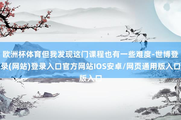 欧洲杯体育但我发现这门课程也有一些难度-世博登录(网站)登录入口官方网站IOS安卓/网页通用版入口