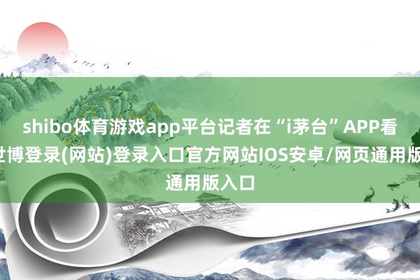 shibo体育游戏app平台记者在“i茅台”APP看到-世博登录(网站)登录入口官方网站IOS安卓/网页通用版入口