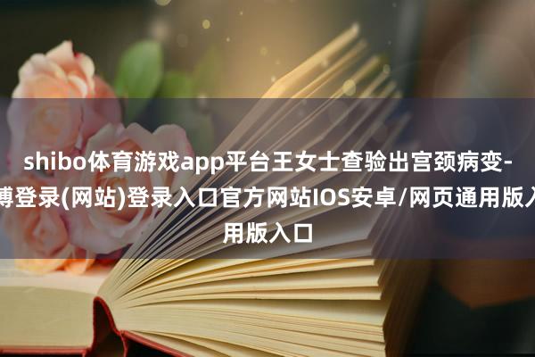 shibo体育游戏app平台王女士查验出宫颈病变-世博登录(网站)登录入口官方网站IOS安卓/网页通用版入口
