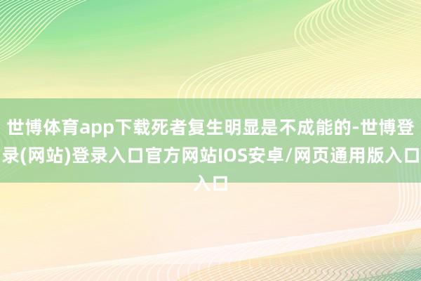 世博体育app下载死者复生明显是不成能的-世博登录(网站)登录入口官方网站IOS安卓/网页通用版入口