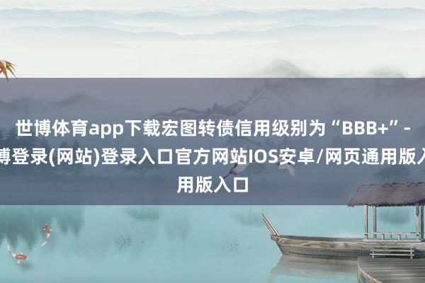 世博体育app下载宏图转债信用级别为“BBB+”-世博登录(网站)登录入口官方网站IOS安卓/网页通用版入口