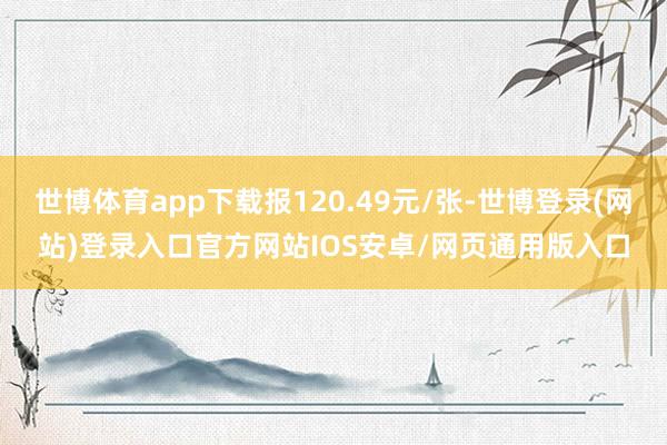 世博体育app下载报120.49元/张-世博登录(网站)登录入口官方网站IOS安卓/网页通用版入口