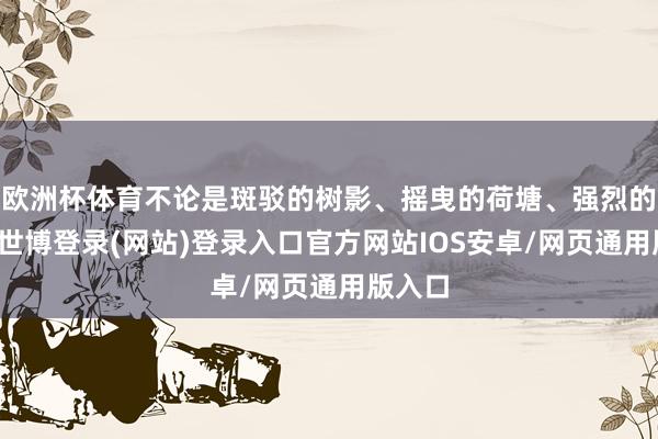 欧洲杯体育不论是斑驳的树影、摇曳的荷塘、强烈的骄阳-世博登录(网站)登录入口官方网站IOS安卓/网页通用版入口