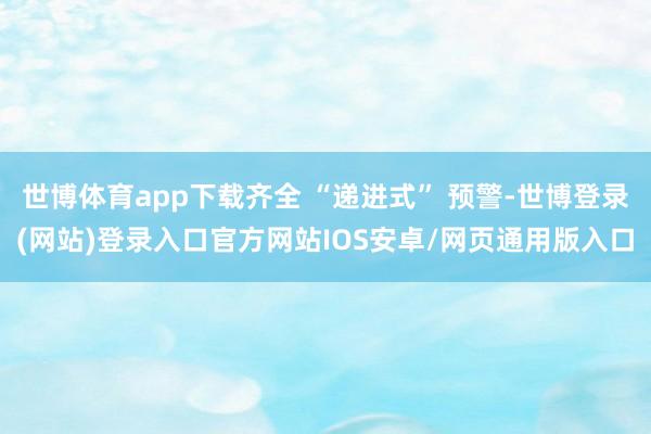 世博体育app下载齐全 “递进式” 预警-世博登录(网站)登录入口官方网站IOS安卓/网页通用版入口