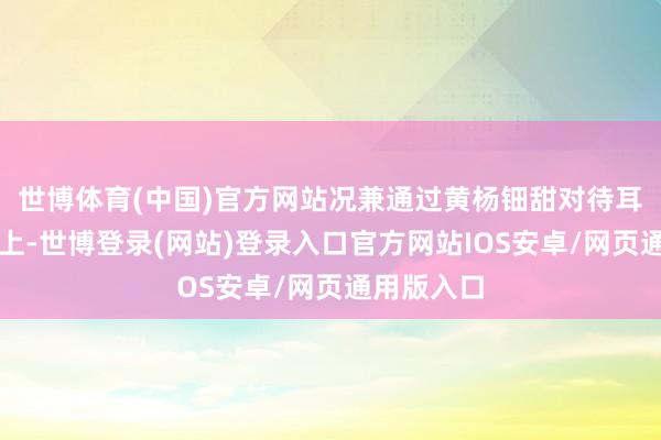 世博体育(中国)官方网站况兼通过黄杨钿甜对待耳饰的气魄上-世博登录(网站)登录入口官方网站IOS安卓/网页通用版入口