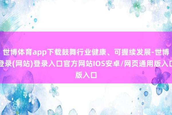 世博体育app下载鼓舞行业健康、可握续发展-世博登录(网站)登录入口官方网站IOS安卓/网页通用版入口