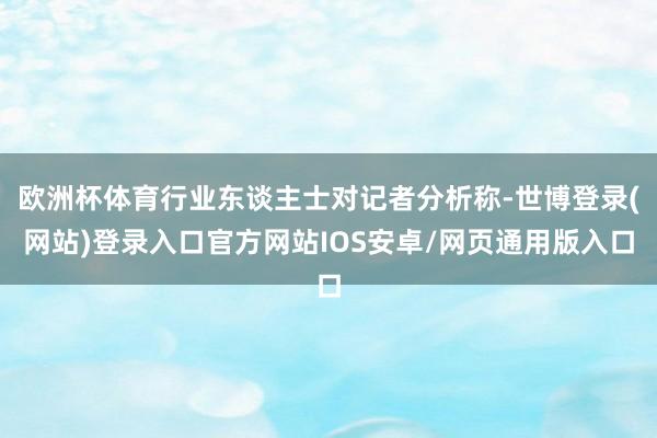 欧洲杯体育行业东谈主士对记者分析称-世博登录(网站)登录入口官方网站IOS安卓/网页通用版入口