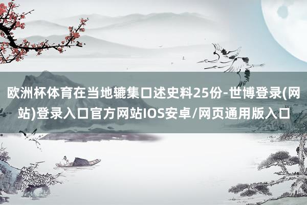 欧洲杯体育在当地辘集口述史料25份-世博登录(网站)登录入口官方网站IOS安卓/网页通用版入口