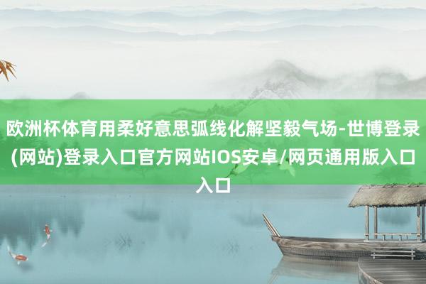 欧洲杯体育用柔好意思弧线化解坚毅气场-世博登录(网站)登录入口官方网站IOS安卓/网页通用版入口