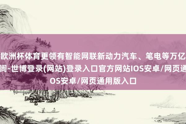 欧洲杯体育更领有智能网联新动力汽车、笔电等万亿级诓骗阛阓-世博登录(网站)登录入口官方网站IOS安卓/网页通用版入口
