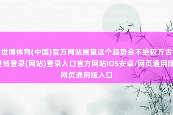 世博体育(中国)官方网站展望这个趋势会不绝较万古刻-世博登录(网站)登录入口官方网站IOS安卓/网页通用版入口