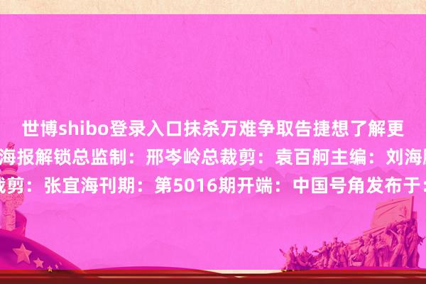 世博shibo登录入口抹杀万难争取告捷想了解更多《攻坚》的精彩实践戳海报解锁总监制：邢岑岭总裁剪：袁百舸主编：刘海鹏牵累裁剪：张添溯裁剪：张宜海刊期：第5016期开端：中国号角发布于：山东省-世博登录(网站)登录入口官方网站IOS安卓/网页通用版入口