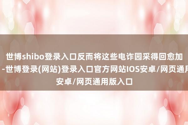 世博shibo登录入口反而将这些电诈园采得回愈加“矜恤”-世博登录(网站)登录入口官方网站IOS安卓/网页通用版入口