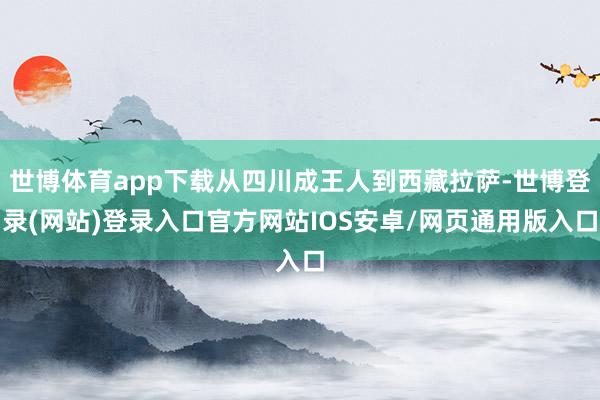 世博体育app下载从四川成王人到西藏拉萨-世博登录(网站)登录入口官方网站IOS安卓/网页通用版入口