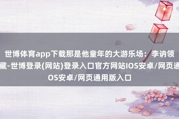 世博体育app下载那是他童年的大游乐场：李讷领着他捉迷藏-世博登录(网站)登录入口官方网站IOS安卓/网页通用版入口