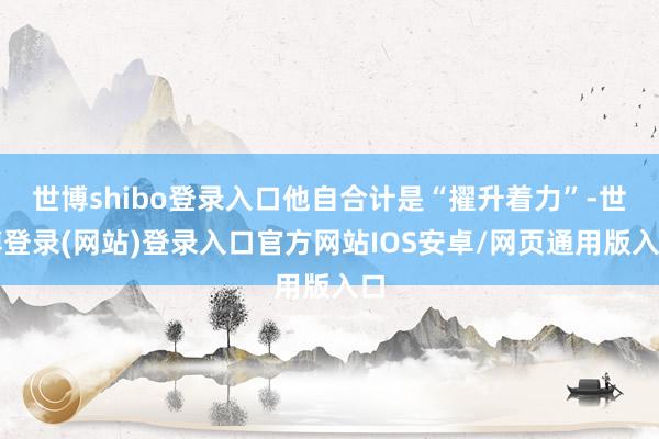 世博shibo登录入口他自合计是“擢升着力”-世博登录(网站)登录入口官方网站IOS安卓/网页通用版入口