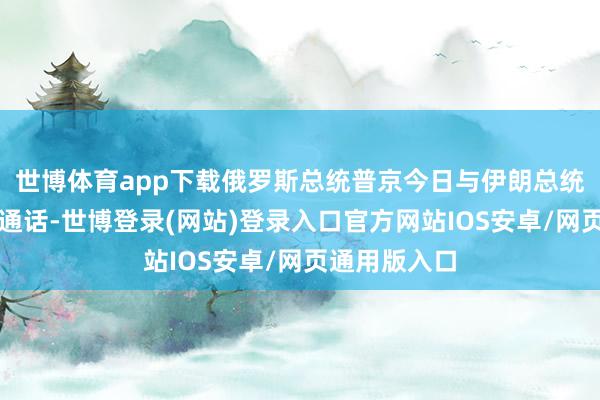 世博体育app下载俄罗斯总统普京今日与伊朗总统佩泽希皆扬通话-世博登录(网站)登录入口官方网站IOS安卓/网页通用版入口