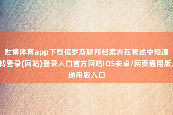 世博体育app下载　　俄罗斯联邦档案署在著述中知道-世博登录(网站)登录入口官方网站IOS安卓/网页通用版入口